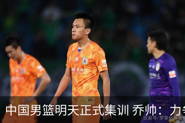 中国男篮明天正式集训 乔帅：力争奥运会门票